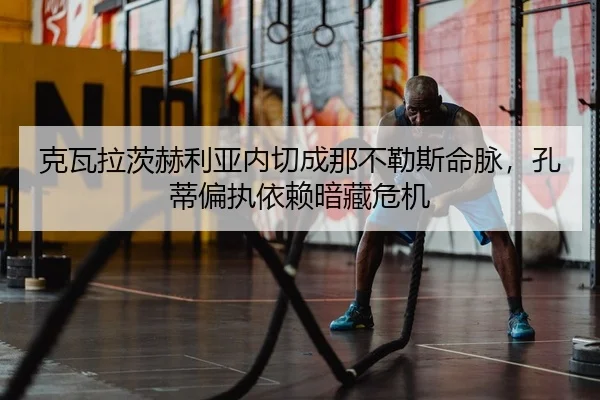 克瓦拉茨赫利亚内切成那不勒斯命脉，孔蒂偏执依赖暗藏危机
